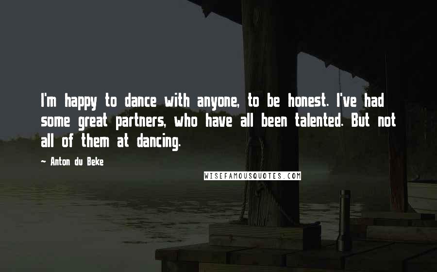 Anton Du Beke Quotes: I'm happy to dance with anyone, to be honest. I've had some great partners, who have all been talented. But not all of them at dancing.