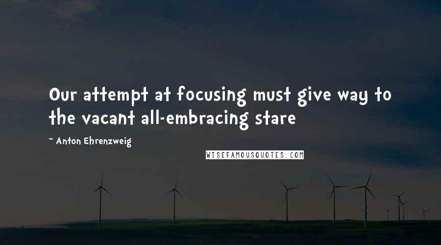 Anton Ehrenzweig Quotes: Our attempt at focusing must give way to the vacant all-embracing stare