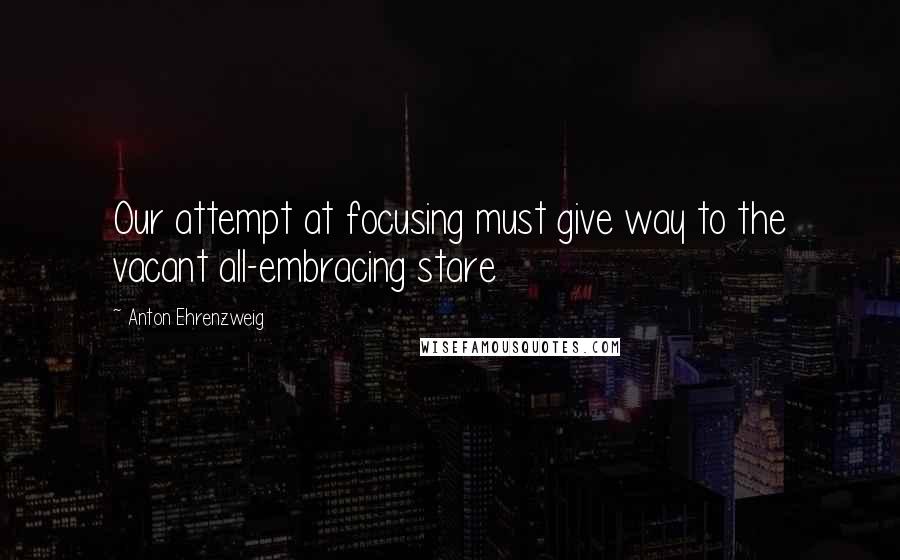 Anton Ehrenzweig Quotes: Our attempt at focusing must give way to the vacant all-embracing stare