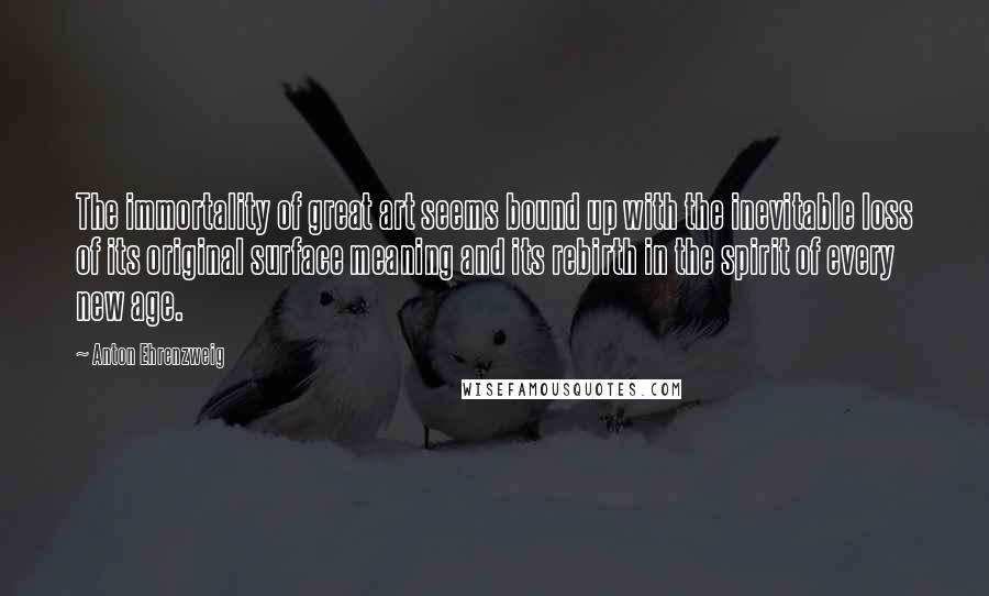 Anton Ehrenzweig Quotes: The immortality of great art seems bound up with the inevitable loss of its original surface meaning and its rebirth in the spirit of every new age.