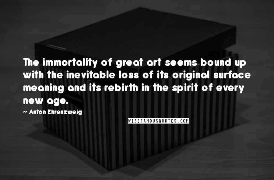 Anton Ehrenzweig Quotes: The immortality of great art seems bound up with the inevitable loss of its original surface meaning and its rebirth in the spirit of every new age.