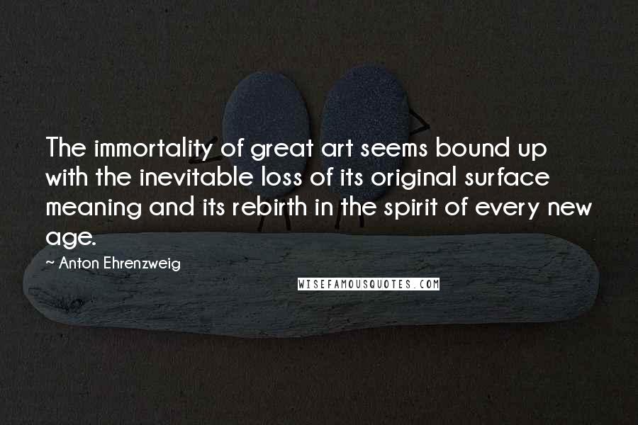 Anton Ehrenzweig Quotes: The immortality of great art seems bound up with the inevitable loss of its original surface meaning and its rebirth in the spirit of every new age.