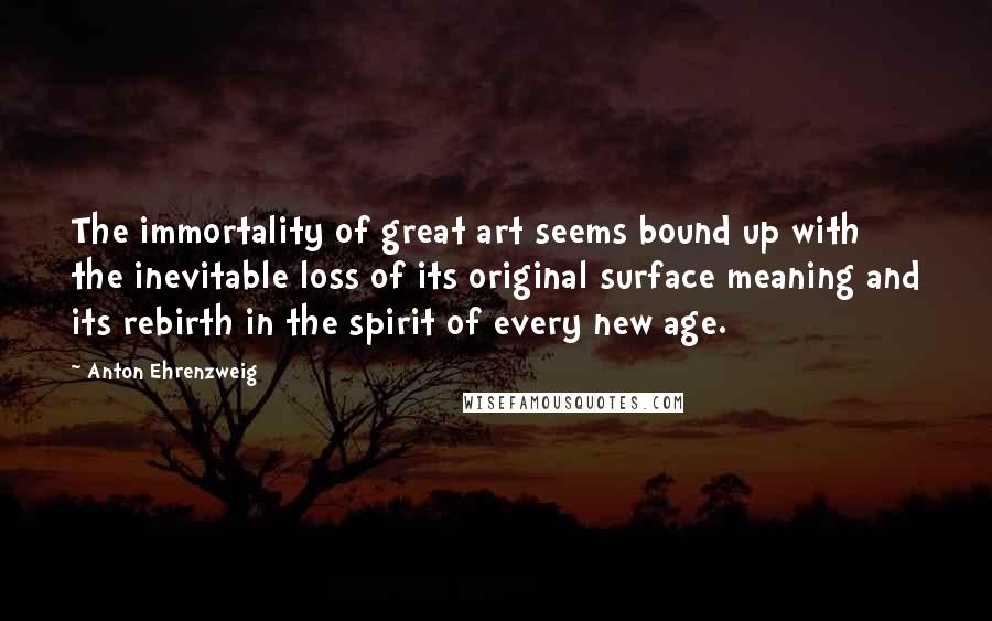 Anton Ehrenzweig Quotes: The immortality of great art seems bound up with the inevitable loss of its original surface meaning and its rebirth in the spirit of every new age.