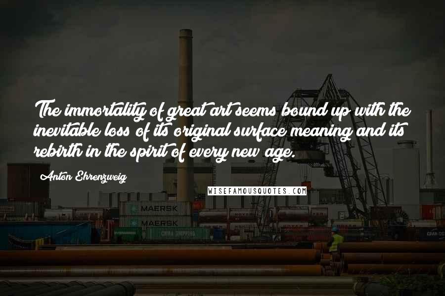 Anton Ehrenzweig Quotes: The immortality of great art seems bound up with the inevitable loss of its original surface meaning and its rebirth in the spirit of every new age.