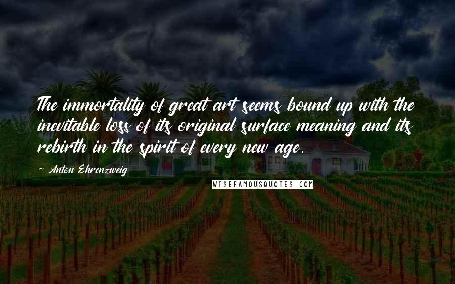 Anton Ehrenzweig Quotes: The immortality of great art seems bound up with the inevitable loss of its original surface meaning and its rebirth in the spirit of every new age.