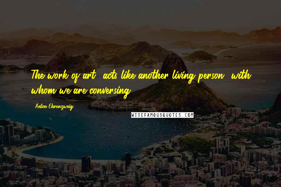 Anton Ehrenzweig Quotes: The work of art acts like another living person with whom we are conversing.
