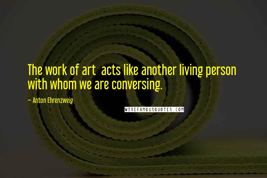 Anton Ehrenzweig Quotes: The work of art acts like another living person with whom we are conversing.