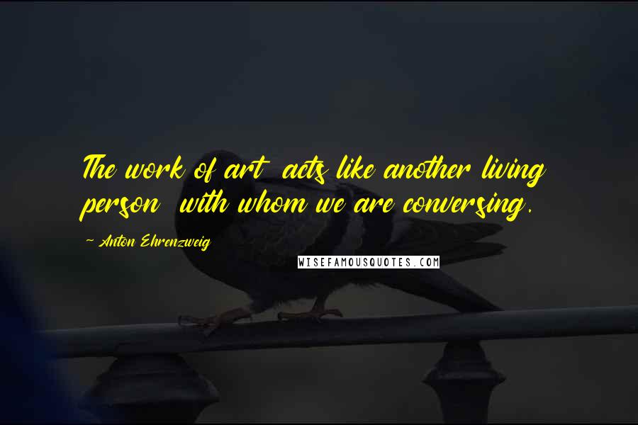 Anton Ehrenzweig Quotes: The work of art acts like another living person with whom we are conversing.