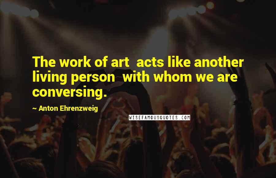 Anton Ehrenzweig Quotes: The work of art acts like another living person with whom we are conversing.