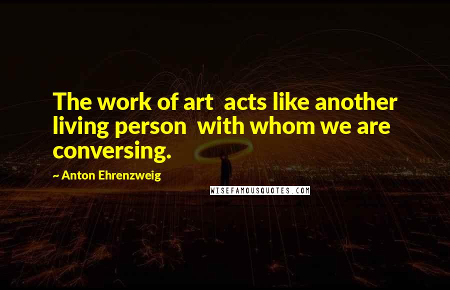 Anton Ehrenzweig Quotes: The work of art acts like another living person with whom we are conversing.