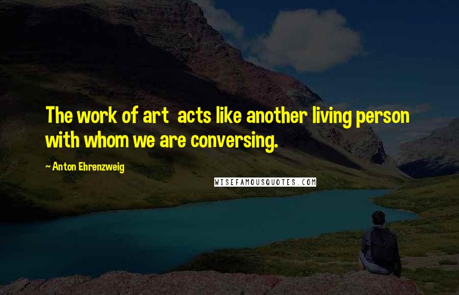 Anton Ehrenzweig Quotes: The work of art acts like another living person with whom we are conversing.