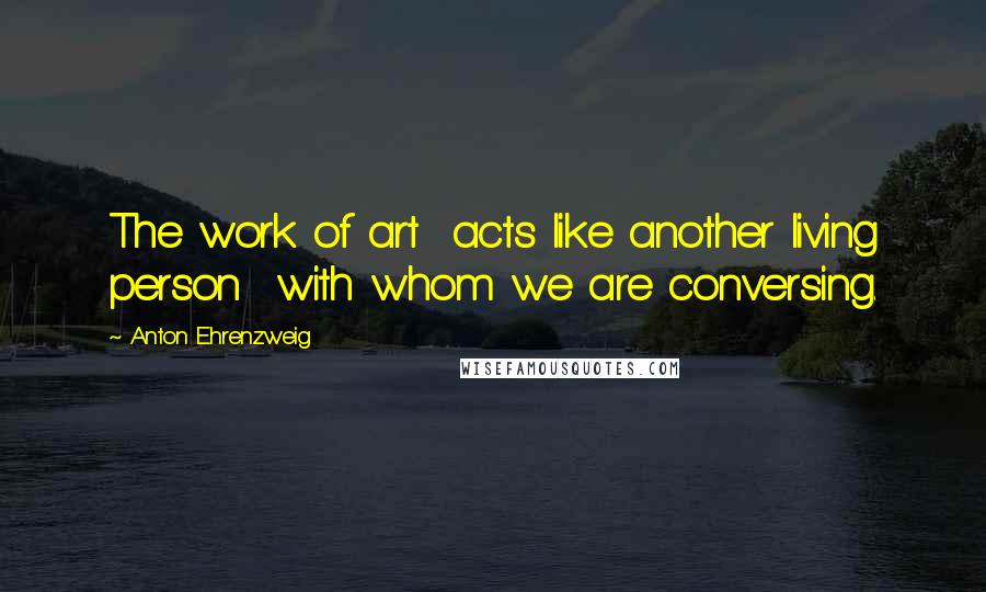 Anton Ehrenzweig Quotes: The work of art acts like another living person with whom we are conversing.