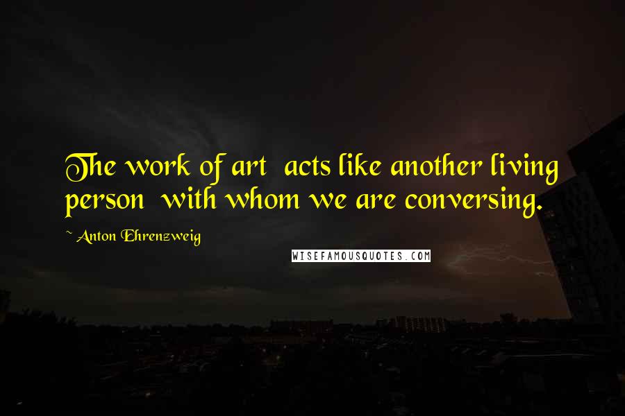 Anton Ehrenzweig Quotes: The work of art acts like another living person with whom we are conversing.