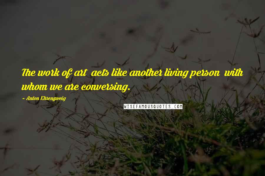 Anton Ehrenzweig Quotes: The work of art acts like another living person with whom we are conversing.