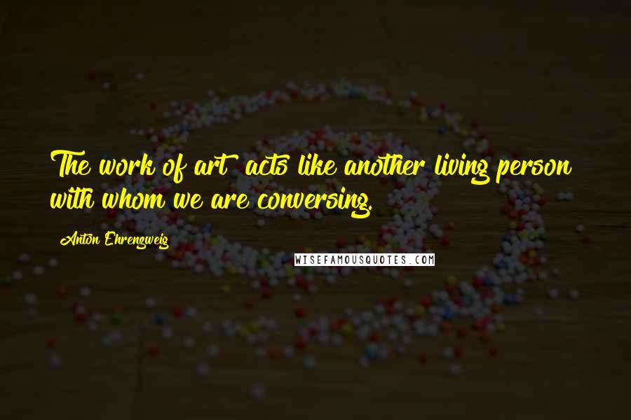 Anton Ehrenzweig Quotes: The work of art acts like another living person with whom we are conversing.