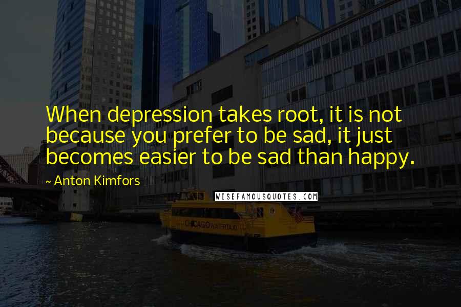 Anton Kimfors Quotes: When depression takes root, it is not because you prefer to be sad, it just becomes easier to be sad than happy.