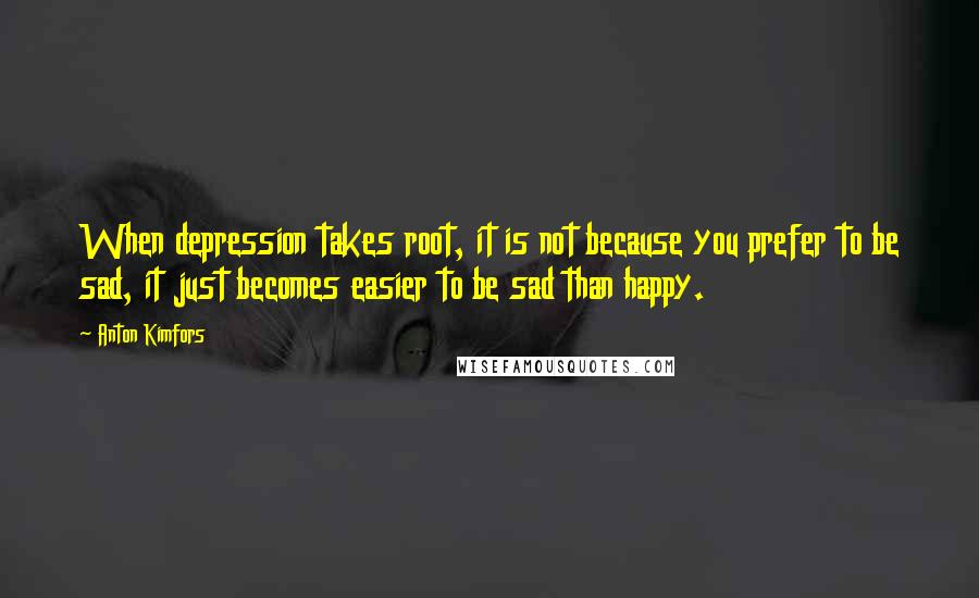 Anton Kimfors Quotes: When depression takes root, it is not because you prefer to be sad, it just becomes easier to be sad than happy.