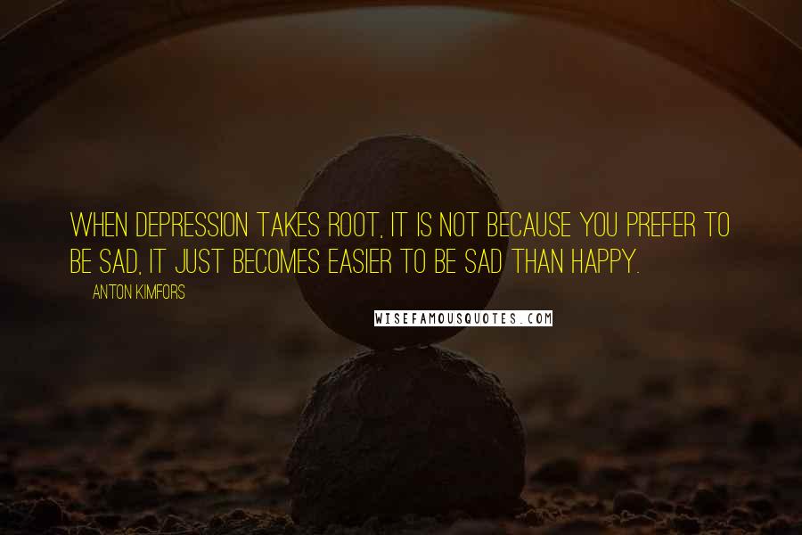 Anton Kimfors Quotes: When depression takes root, it is not because you prefer to be sad, it just becomes easier to be sad than happy.