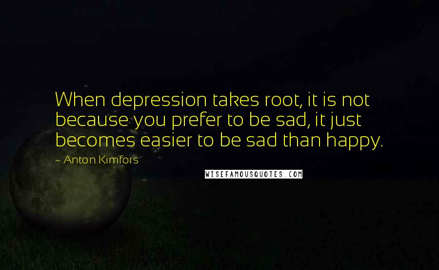 Anton Kimfors Quotes: When depression takes root, it is not because you prefer to be sad, it just becomes easier to be sad than happy.