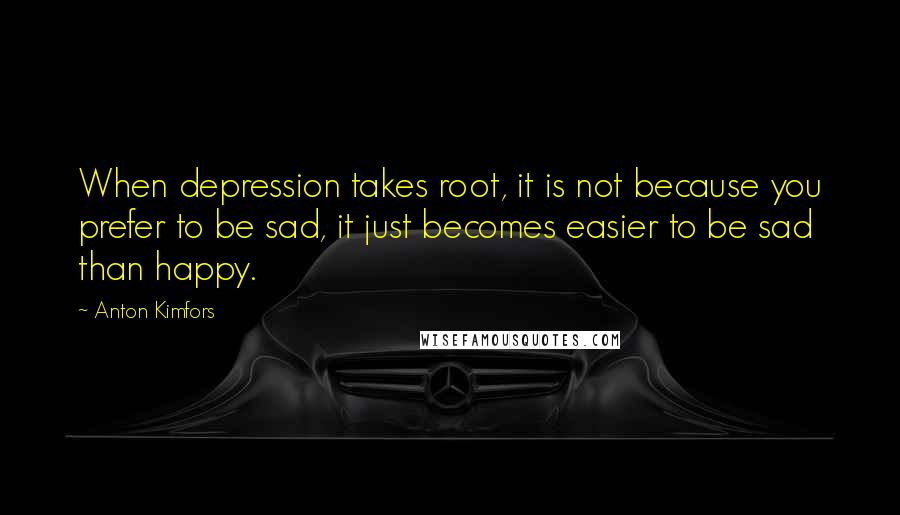 Anton Kimfors Quotes: When depression takes root, it is not because you prefer to be sad, it just becomes easier to be sad than happy.