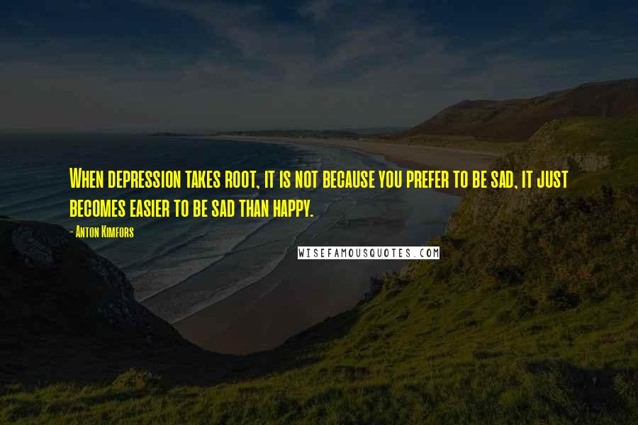 Anton Kimfors Quotes: When depression takes root, it is not because you prefer to be sad, it just becomes easier to be sad than happy.