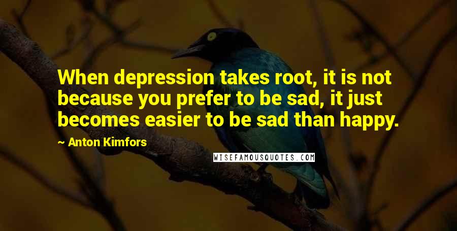 Anton Kimfors Quotes: When depression takes root, it is not because you prefer to be sad, it just becomes easier to be sad than happy.