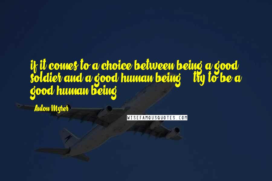 Anton Myrer Quotes: if it comes to a choice between being a good soldier and a good human being -- try to be a good human being".