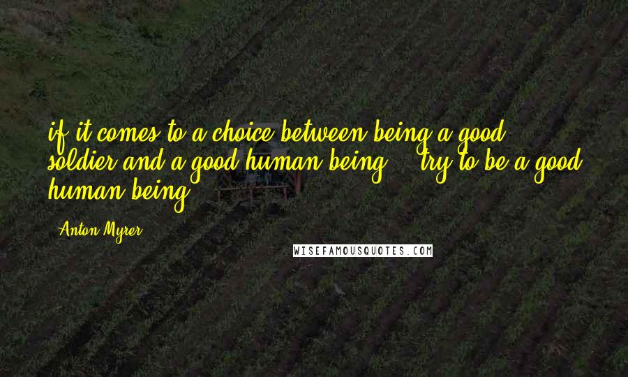 Anton Myrer Quotes: if it comes to a choice between being a good soldier and a good human being -- try to be a good human being".