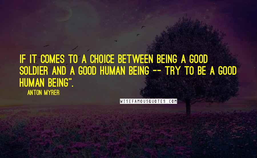 Anton Myrer Quotes: if it comes to a choice between being a good soldier and a good human being -- try to be a good human being".