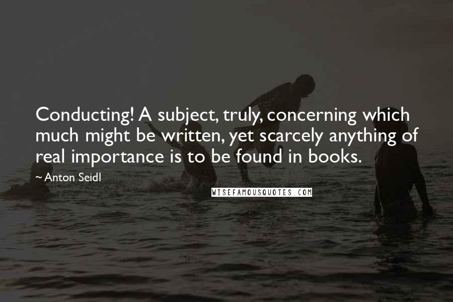 Anton Seidl Quotes: Conducting! A subject, truly, concerning which much might be written, yet scarcely anything of real importance is to be found in books.