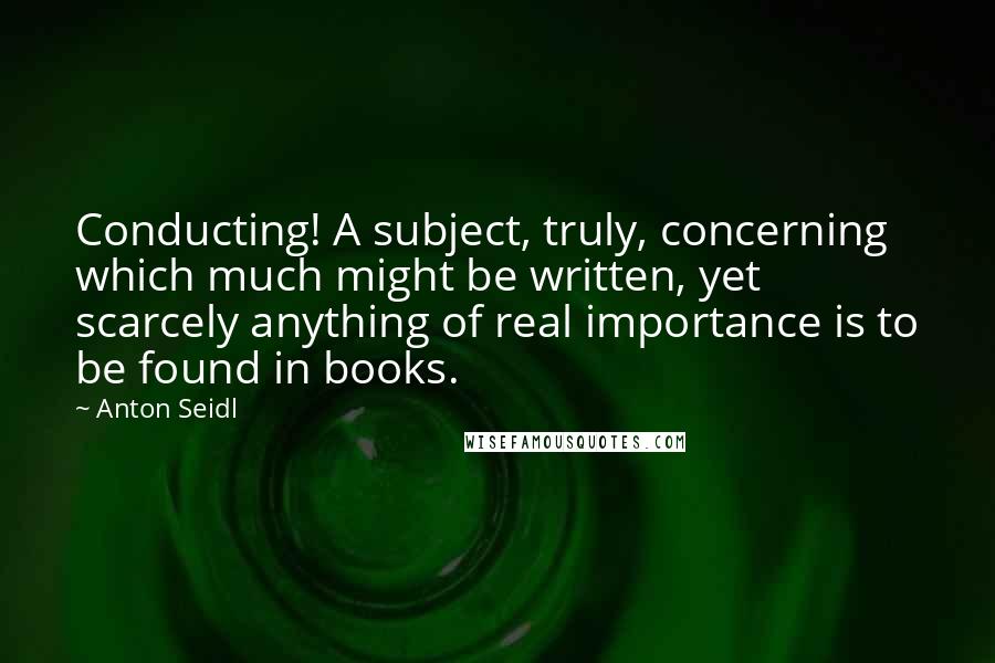 Anton Seidl Quotes: Conducting! A subject, truly, concerning which much might be written, yet scarcely anything of real importance is to be found in books.