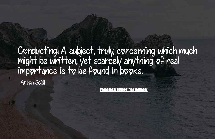 Anton Seidl Quotes: Conducting! A subject, truly, concerning which much might be written, yet scarcely anything of real importance is to be found in books.