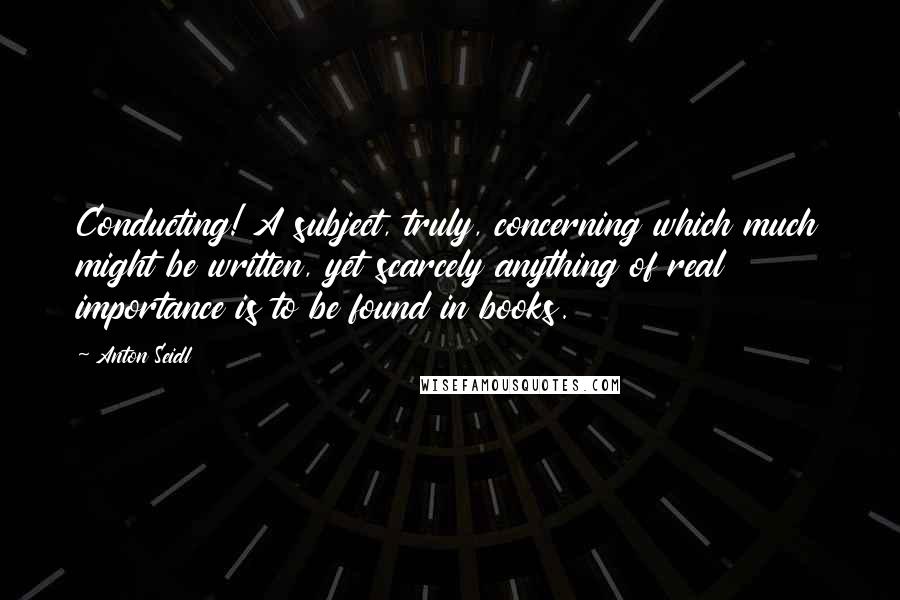 Anton Seidl Quotes: Conducting! A subject, truly, concerning which much might be written, yet scarcely anything of real importance is to be found in books.