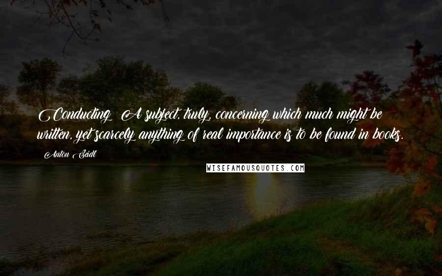 Anton Seidl Quotes: Conducting! A subject, truly, concerning which much might be written, yet scarcely anything of real importance is to be found in books.