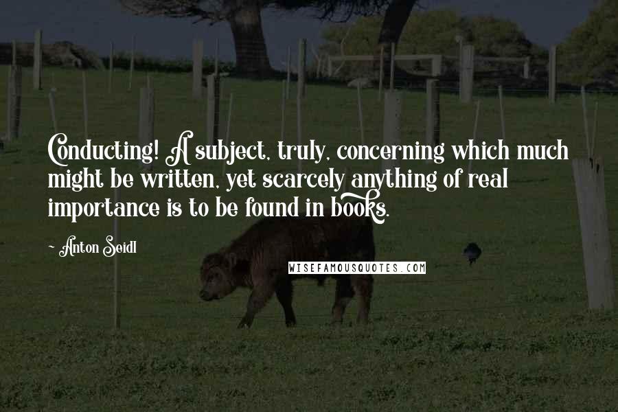 Anton Seidl Quotes: Conducting! A subject, truly, concerning which much might be written, yet scarcely anything of real importance is to be found in books.