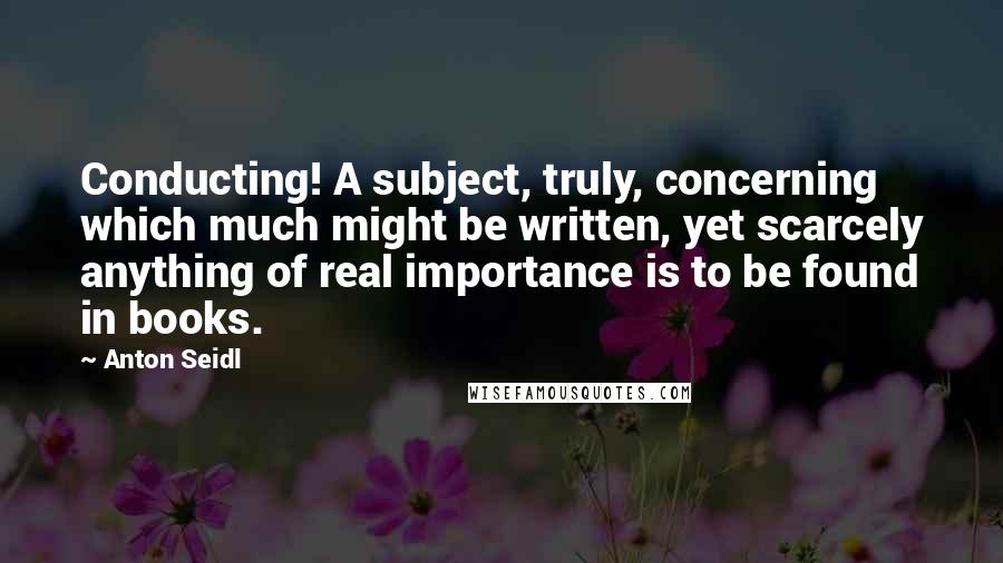 Anton Seidl Quotes: Conducting! A subject, truly, concerning which much might be written, yet scarcely anything of real importance is to be found in books.