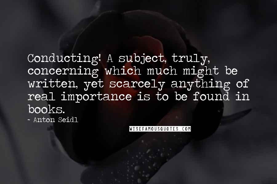 Anton Seidl Quotes: Conducting! A subject, truly, concerning which much might be written, yet scarcely anything of real importance is to be found in books.