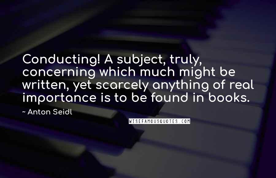 Anton Seidl Quotes: Conducting! A subject, truly, concerning which much might be written, yet scarcely anything of real importance is to be found in books.