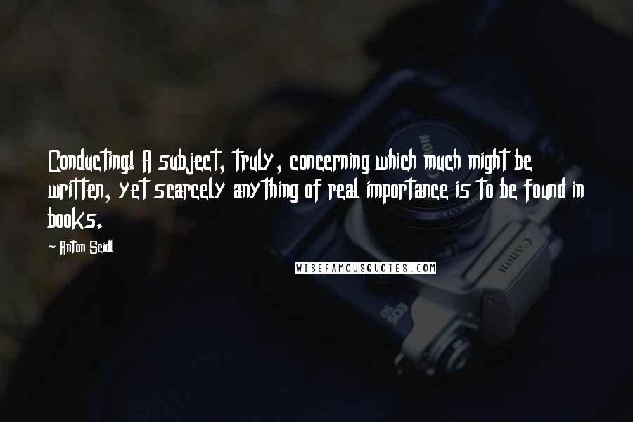 Anton Seidl Quotes: Conducting! A subject, truly, concerning which much might be written, yet scarcely anything of real importance is to be found in books.