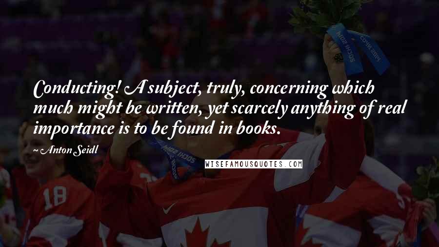 Anton Seidl Quotes: Conducting! A subject, truly, concerning which much might be written, yet scarcely anything of real importance is to be found in books.