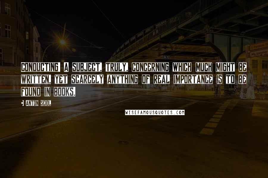 Anton Seidl Quotes: Conducting! A subject, truly, concerning which much might be written, yet scarcely anything of real importance is to be found in books.