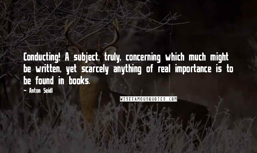 Anton Seidl Quotes: Conducting! A subject, truly, concerning which much might be written, yet scarcely anything of real importance is to be found in books.