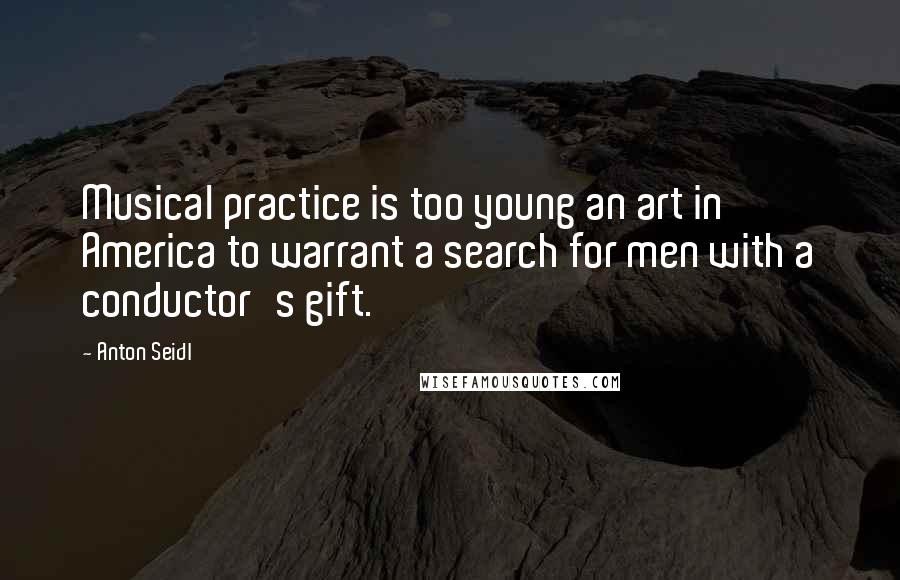 Anton Seidl Quotes: Musical practice is too young an art in America to warrant a search for men with a conductor's gift.