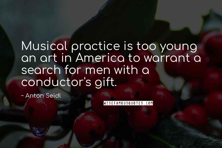 Anton Seidl Quotes: Musical practice is too young an art in America to warrant a search for men with a conductor's gift.