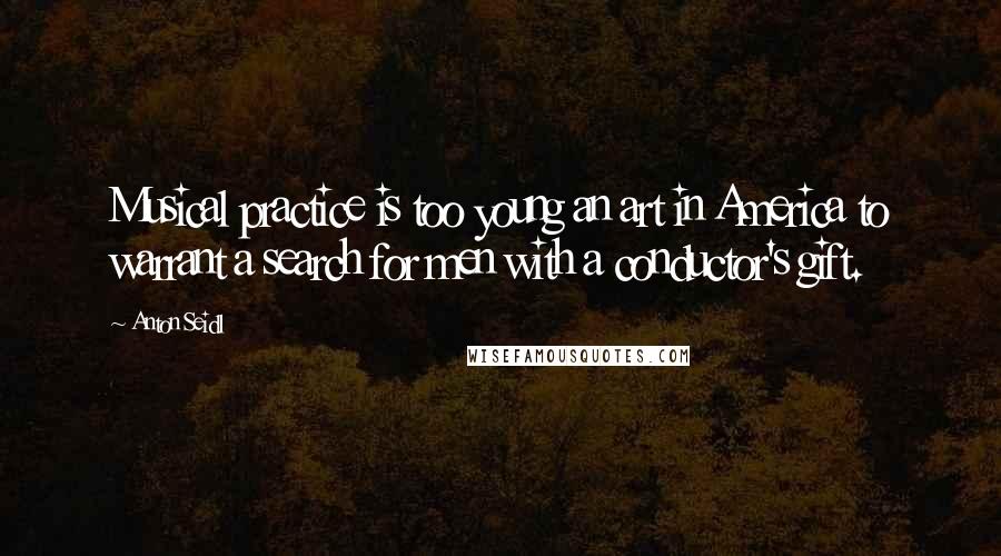 Anton Seidl Quotes: Musical practice is too young an art in America to warrant a search for men with a conductor's gift.
