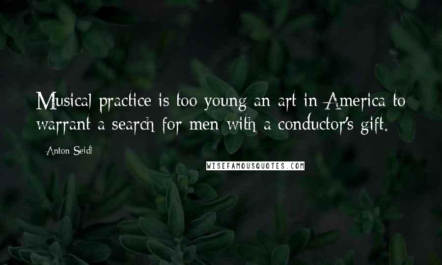 Anton Seidl Quotes: Musical practice is too young an art in America to warrant a search for men with a conductor's gift.