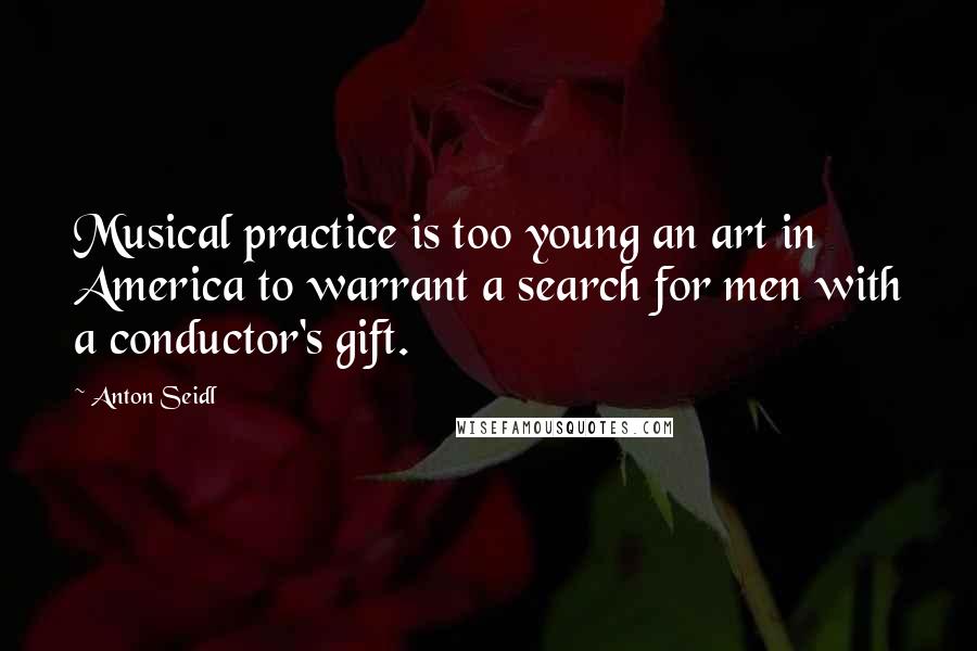 Anton Seidl Quotes: Musical practice is too young an art in America to warrant a search for men with a conductor's gift.