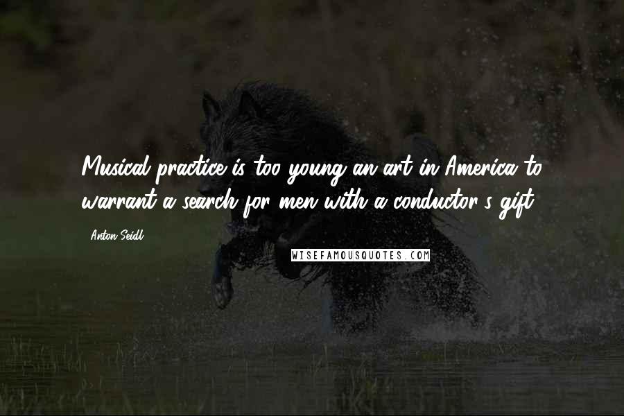 Anton Seidl Quotes: Musical practice is too young an art in America to warrant a search for men with a conductor's gift.