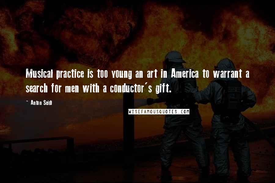 Anton Seidl Quotes: Musical practice is too young an art in America to warrant a search for men with a conductor's gift.