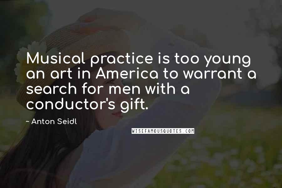 Anton Seidl Quotes: Musical practice is too young an art in America to warrant a search for men with a conductor's gift.
